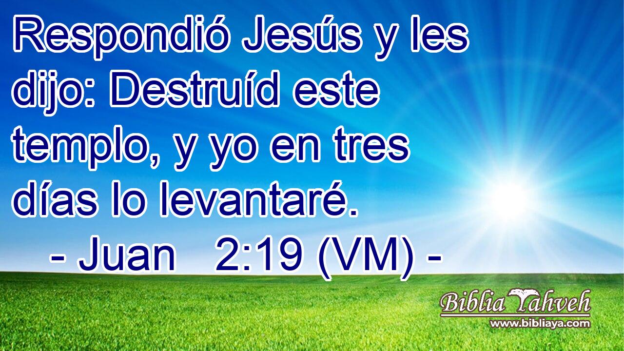  Respondió Jesús y les dijo: Destruíd este templo, y yo en tres días lo levantaré. 
