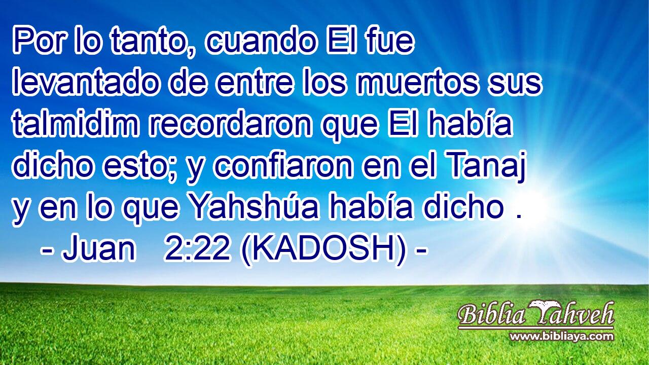  Por lo tanto, cuando El fue levantado de entre los muertos sus talmidim recordaron que El había dicho esto; y confiaron en el Tanaj y en lo que Yahshúa había dicho . 