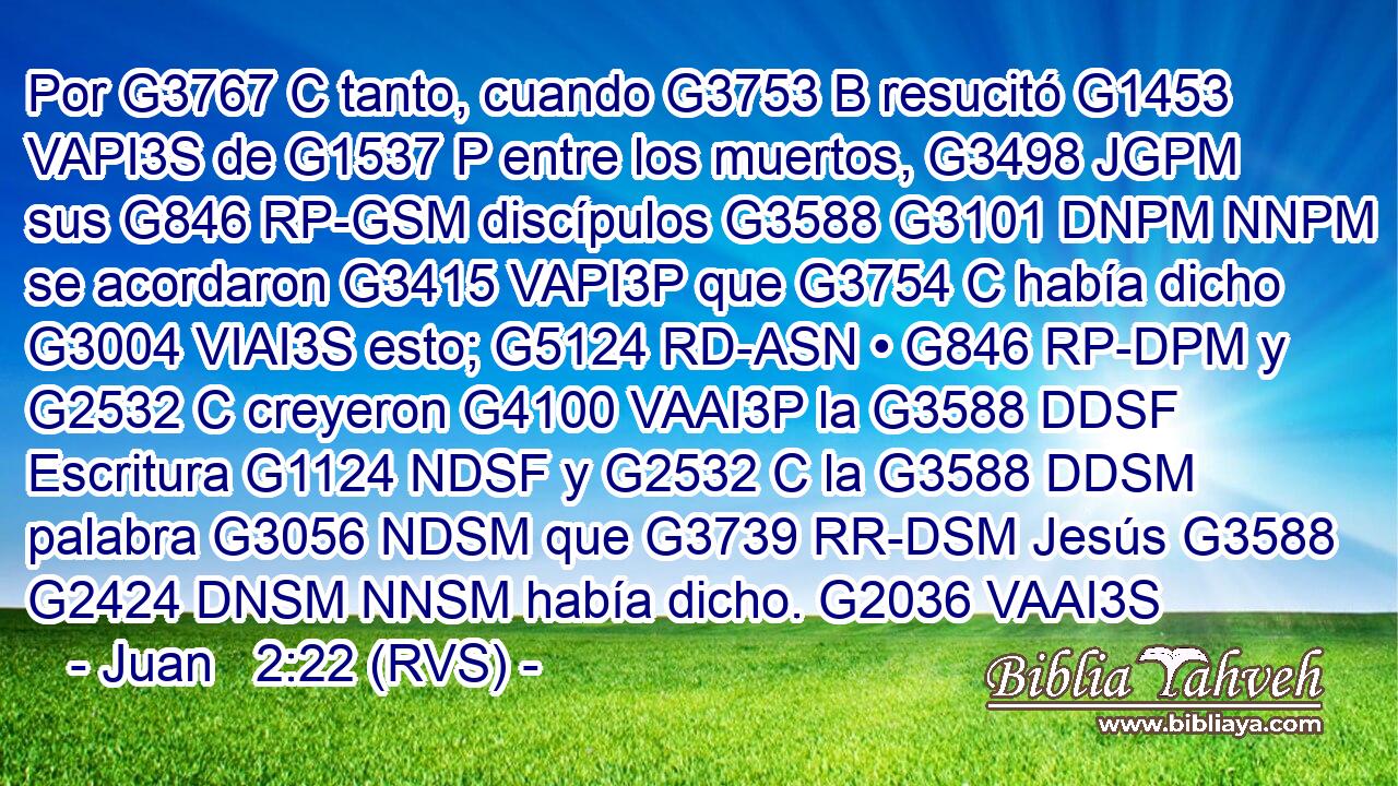 Por G3767 C tanto, cuando G3753 B resucitó G1453 VAPI3S de G1537 P entre los muertos, G3498 JGPM sus G846 RP-GSM discípulos G3588 G3101 DNPM NNPM se acordaron G3415 VAPI3P que G3754 C había dicho G3004 VIAI3S esto; G5124 RD-ASN • G846 RP-DPM y G2532 C creyeron G4100 VAAI3P la G3588 DDSF Escritura G1124 NDSF y G2532 C la G3588 DDSM palabra G3056 NDSM que G3739 RR-DSM Jesús G3588 G2424 DNSM NNSM había dicho. G2036 VAAI3S 