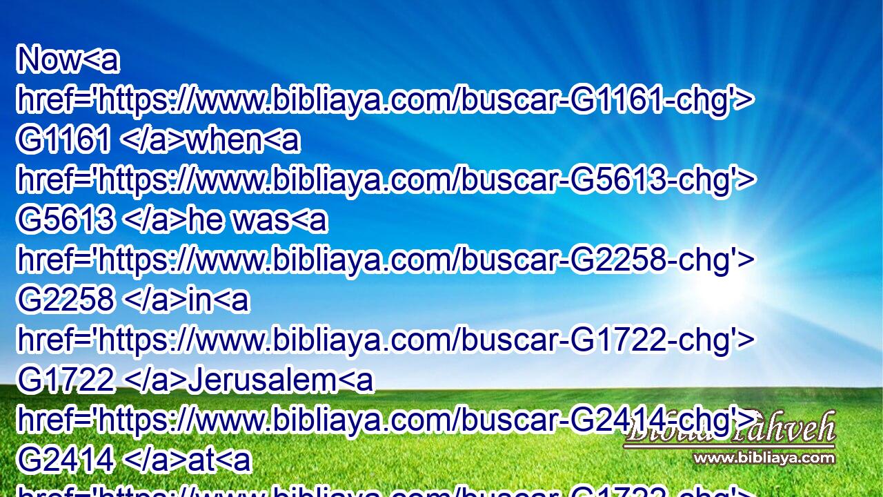 Now G1161 when G5613 he was G2258 in G1722 Jerusalem G2414 at G1722 the G3588 passover, G3957 in G1722 the G3588 feast G1859 day, many G4183 believed G4100 in G1519 his G846 name, G3686 when they saw G2334 the G3588 miracles G4592 which G3739 he did.G4160