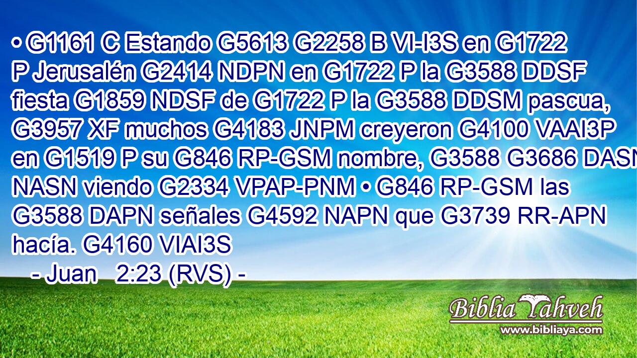 • G1161 C Estando G5613 G2258 B VI-I3S en G1722 P Jerusalén G2414 NDPN en G1722 P la G3588 DDSF fiesta G1859 NDSF de G1722 P la G3588 DDSM pascua, G3957 XF muchos G4183 JNPM creyeron G4100 VAAI3P en G1519 P su G846 RP-GSM nombre, G3588 G3686 DASN NASN viendo G2334 VPAP-PNM • G846 RP-GSM las G3588 DAPN señales G4592 NAPN que G3739 RR-APN hacía. G4160 VIAI3S 