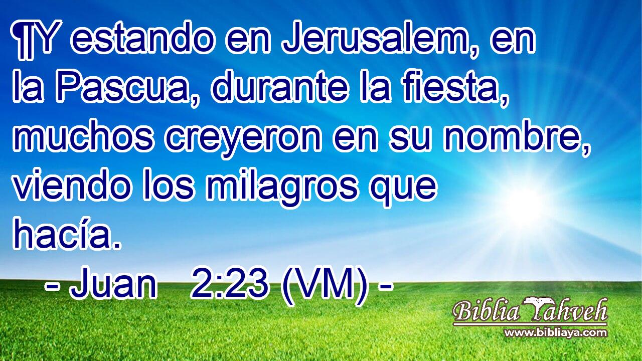  ¶Y estando en Jerusalem, en la Pascua, durante la fiesta, muchos creyeron en su nombre, viendo los milagros que hacía. 