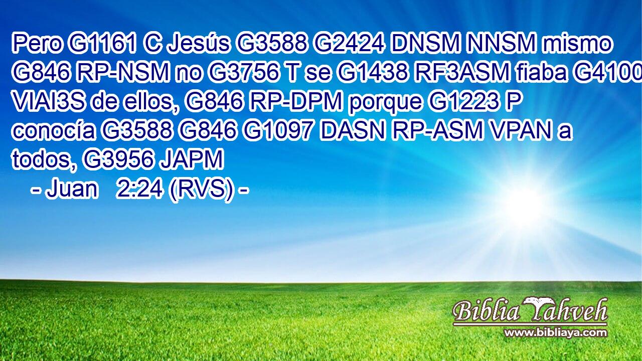 Pero G1161 C Jesús G3588 G2424 DNSM NNSM mismo G846 RP-NSM no G3756 T se G1438 RF3ASM fiaba G4100 VIAI3S de ellos, G846 RP-DPM porque G1223 P conocía G3588 G846 G1097 DASN RP-ASM VPAN a todos, G3956 JAPM 