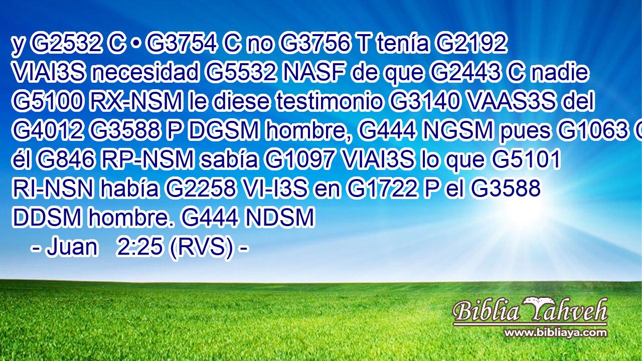 y G2532 C • G3754 C no G3756 T tenía G2192 VIAI3S necesidad G5532 NASF de que G2443 C nadie G5100 RX-NSM le diese testimonio G3140 VAAS3S del G4012 G3588 P DGSM hombre, G444 NGSM pues G1063 C él G846 RP-NSM sabía G1097 VIAI3S lo que G5101 RI-NSN había G2258 VI-I3S en G1722 P el G3588 DDSM hombre. G444 NDSM 