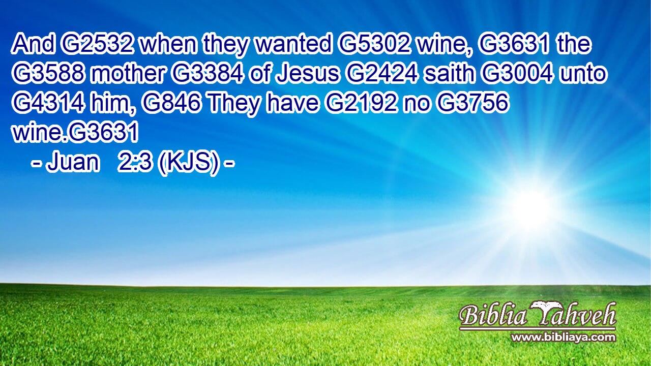 And G2532 when they wanted G5302 wine, G3631 the G3588 mother G3384 of Jesus G2424 saith G3004 unto G4314 him, G846 They have G2192 no G3756 wine.G3631