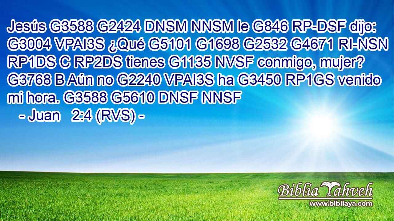 Jesús G3588 G2424 DNSM NNSM le G846 RP-DSF dijo: G3004 VPAI3S ¿Qué G5101 G1698 G2532 G4671 RI-NSN RP1DS C RP2DS tienes G1135 NVSF conmigo, mujer? G3768 B Aún no G2240 VPAI3S ha G3450 RP1GS venido mi hora. G3588 G5610 DNSF NNSF 