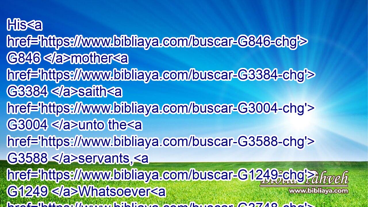 His G846 mother G3384 saith G3004 unto the G3588 servants, G1249 Whatsoever G3748  G302 he saith G3004 unto you, G5213 do G4160 it.