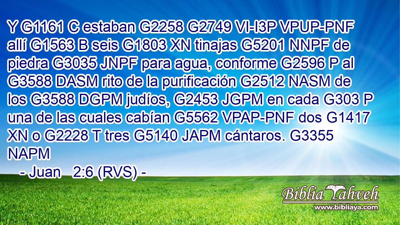 Y G1161 C estaban G2258 G2749 VI-I3P VPUP-PNF allí G1563 B seis G1803 XN tinajas G5201 NNPF de piedra G3035 JNPF para agua, conforme G2596 P al G3588 DASM rito de la purificación G2512 NASM de los G3588 DGPM judíos, G2453 JGPM en cada G303 P una de las cuales cabían G5562 VPAP-PNF dos G1417 XN o G2228 T tres G5140 JAPM cántaros. G3355 NAPM 