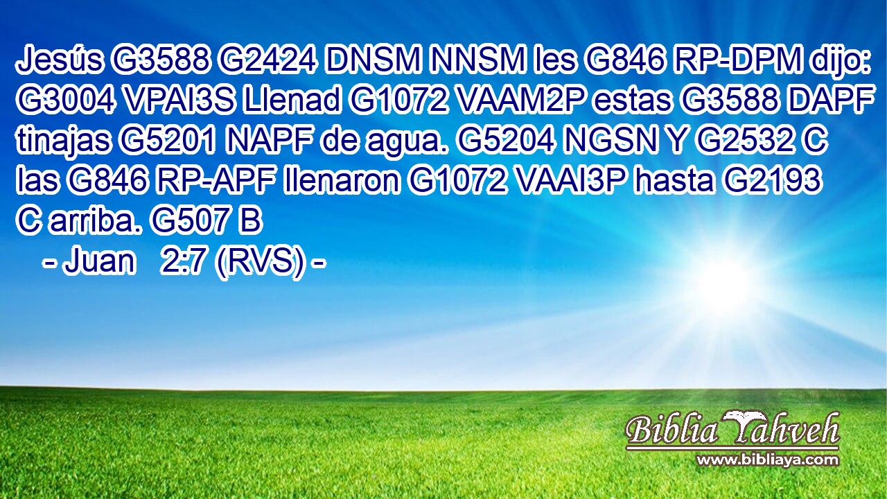 Jesús G3588 G2424 DNSM NNSM les G846 RP-DPM dijo: G3004 VPAI3S Llenad G1072 VAAM2P estas G3588 DAPF tinajas G5201 NAPF de agua. G5204 NGSN Y G2532 C las G846 RP-APF llenaron G1072 VAAI3P hasta G2193 C arriba. G507 B 