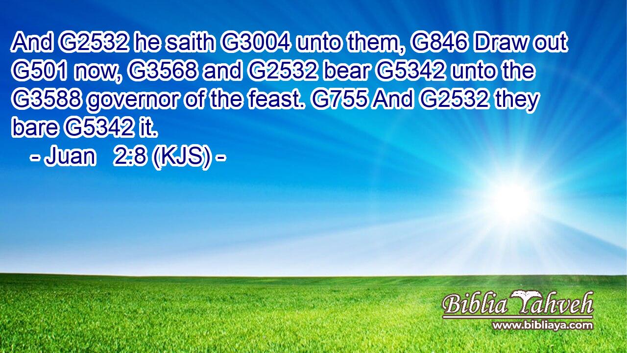 And G2532 he saith G3004 unto them, G846 Draw out G501 now, G3568 and G2532 bear G5342 unto the G3588 governor of the feast. G755 And G2532 they bare G5342 it.