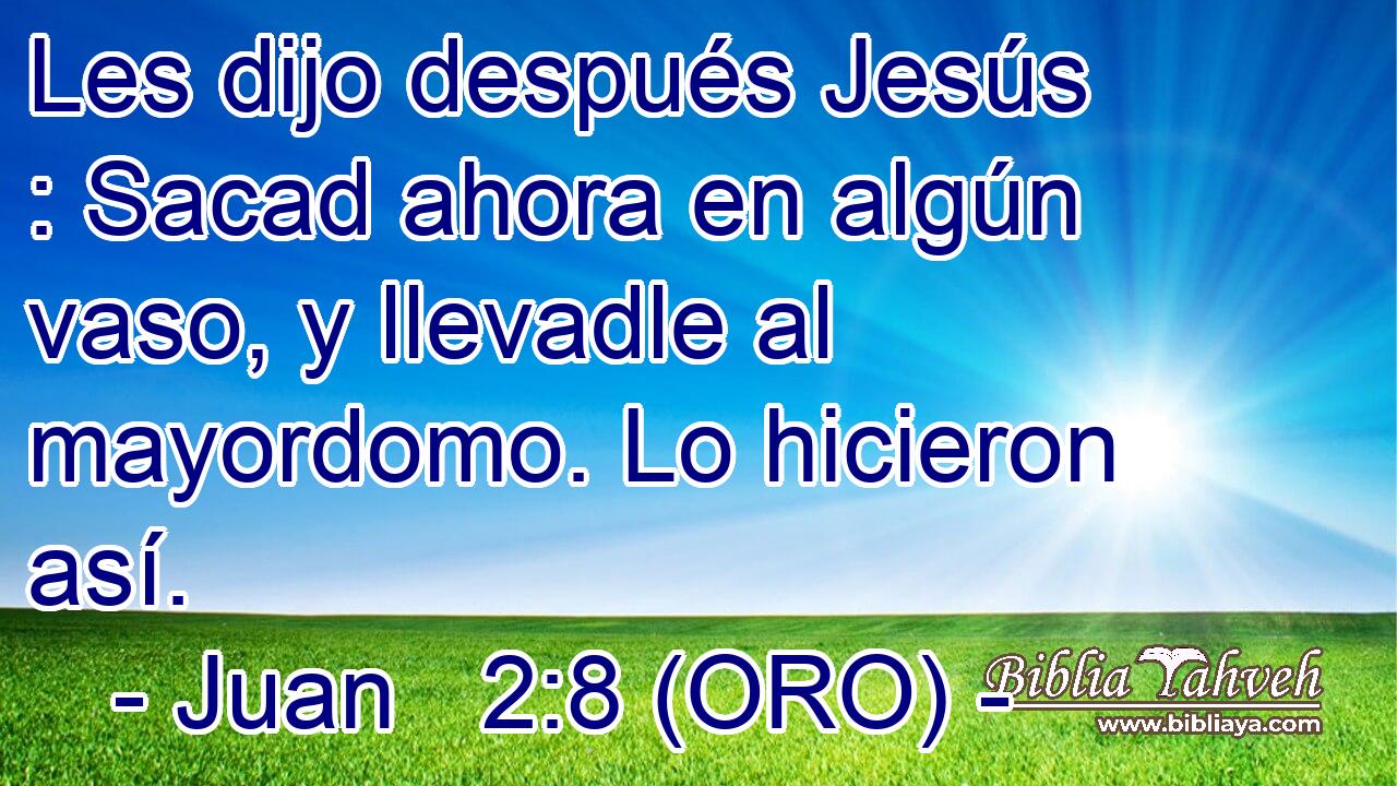 Les dijo después Jesús : Sacad ahora en algún vaso, y llevadle al mayordomo. Lo hicieron así. 