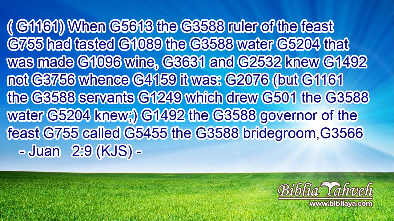 ( G1161) When G5613 the G3588 ruler of the feast G755 had tasted G1089 the G3588 water G5204 that was made G1096 wine, G3631 and G2532 knew G1492 not G3756 whence G4159 it was: G2076 (but G1161 the G3588 servants G1249 which drew G501 the G3588 water G5204 knew;) G1492 the G3588 governor of the feast G755 called G5455 the G3588 bridegroom,G3566