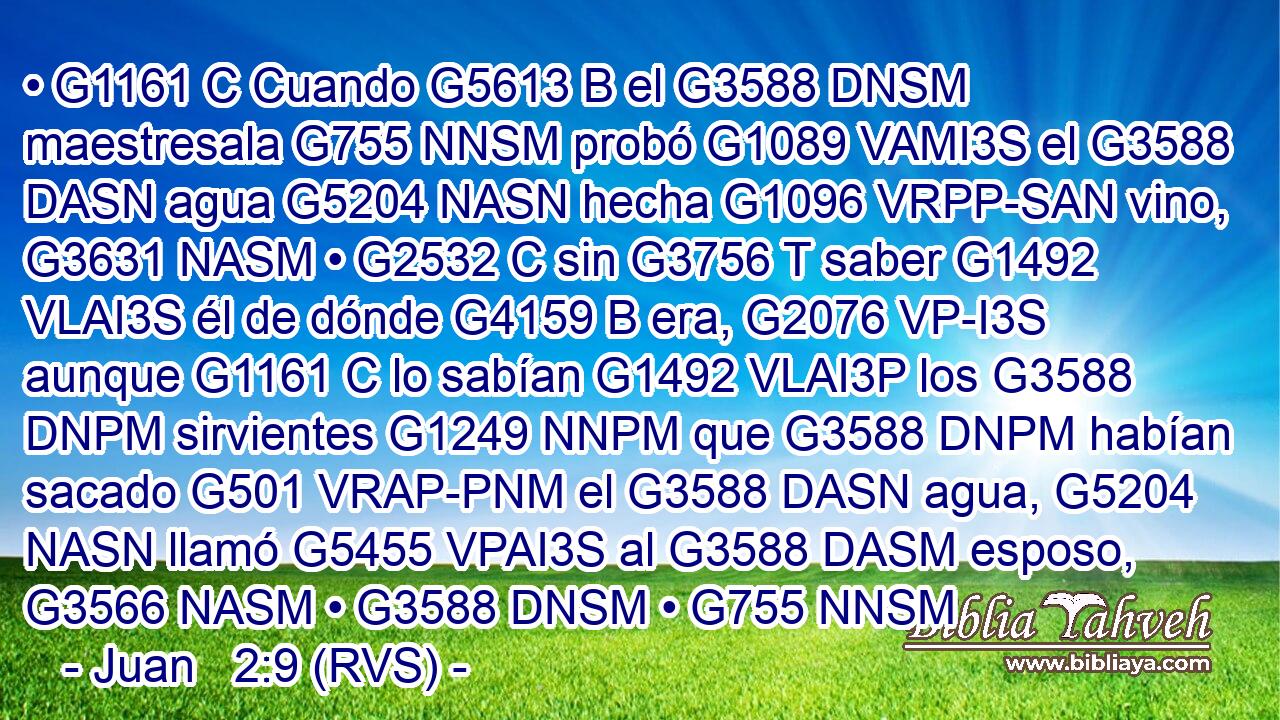 • G1161 C Cuando G5613 B el G3588 DNSM maestresala G755 NNSM probó G1089 VAMI3S el G3588 DASN agua G5204 NASN hecha G1096 VRPP-SAN vino, G3631 NASM • G2532 C sin G3756 T saber G1492 VLAI3S él de dónde G4159 B era, G2076 VP-I3S aunque G1161 C lo sabían G1492 VLAI3P los G3588 DNPM sirvientes G1249 NNPM que G3588 DNPM habían sacado G501 VRAP-PNM el G3588 DASN agua, G5204 NASN llamó G5455 VPAI3S al G3588 DASM esposo, G3566 NASM • G3588 DNSM • G755 NNSM 