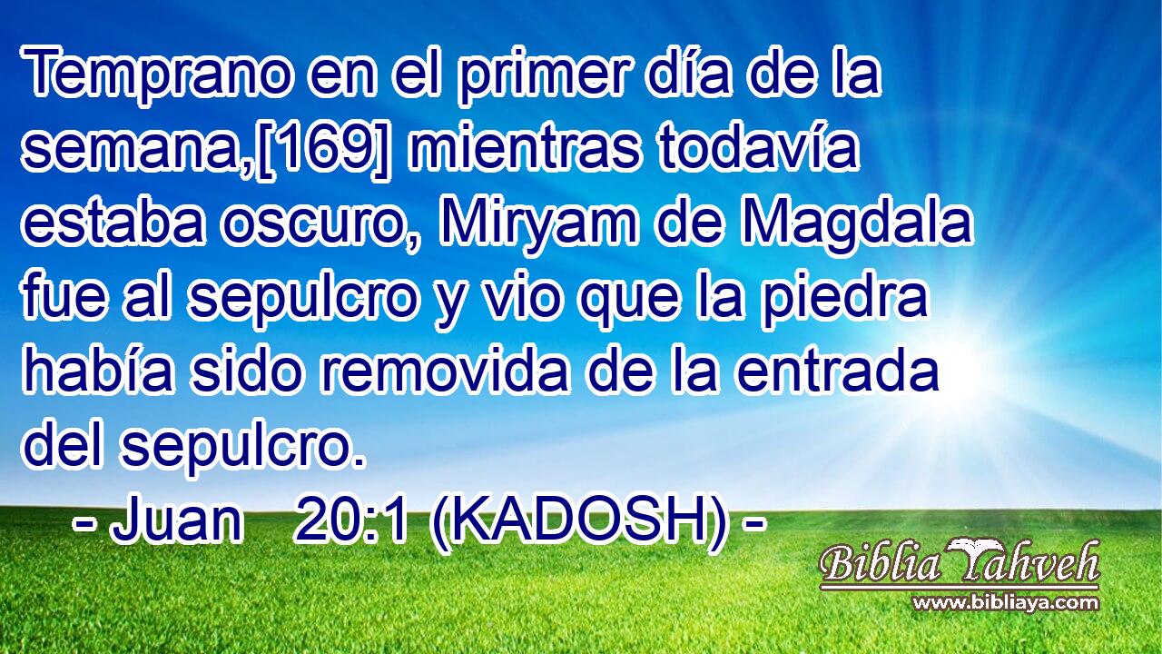  Temprano en el primer día de la semana,[169] mientras todavía estaba oscuro, Miryam de Magdala fue al sepulcro y vio que la piedra había sido removida de la entrada del sepulcro. 