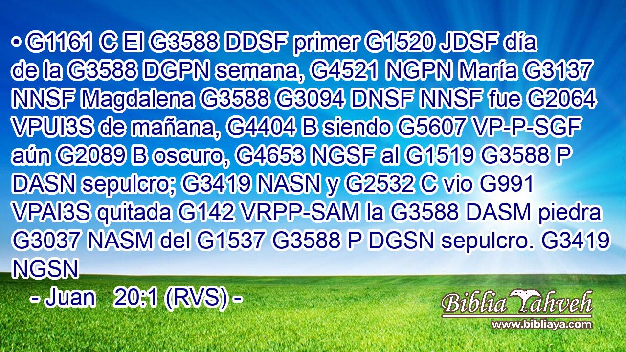 • G1161 C El G3588 DDSF primer G1520 JDSF día de la G3588 DGPN semana, G4521 NGPN María G3137 NNSF Magdalena G3588 G3094 DNSF NNSF fue G2064 VPUI3S de mañana, G4404 B siendo G5607 VP-P-SGF aún G2089 B oscuro, G4653 NGSF al G1519 G3588 P DASN sepulcro; G3419 NASN y G2532 C vio G991 VPAI3S quitada G142 VRPP-SAM la G3588 DASM piedra G3037 NASM del G1537 G3588 P DGSN sepulcro. G3419 NGSN 