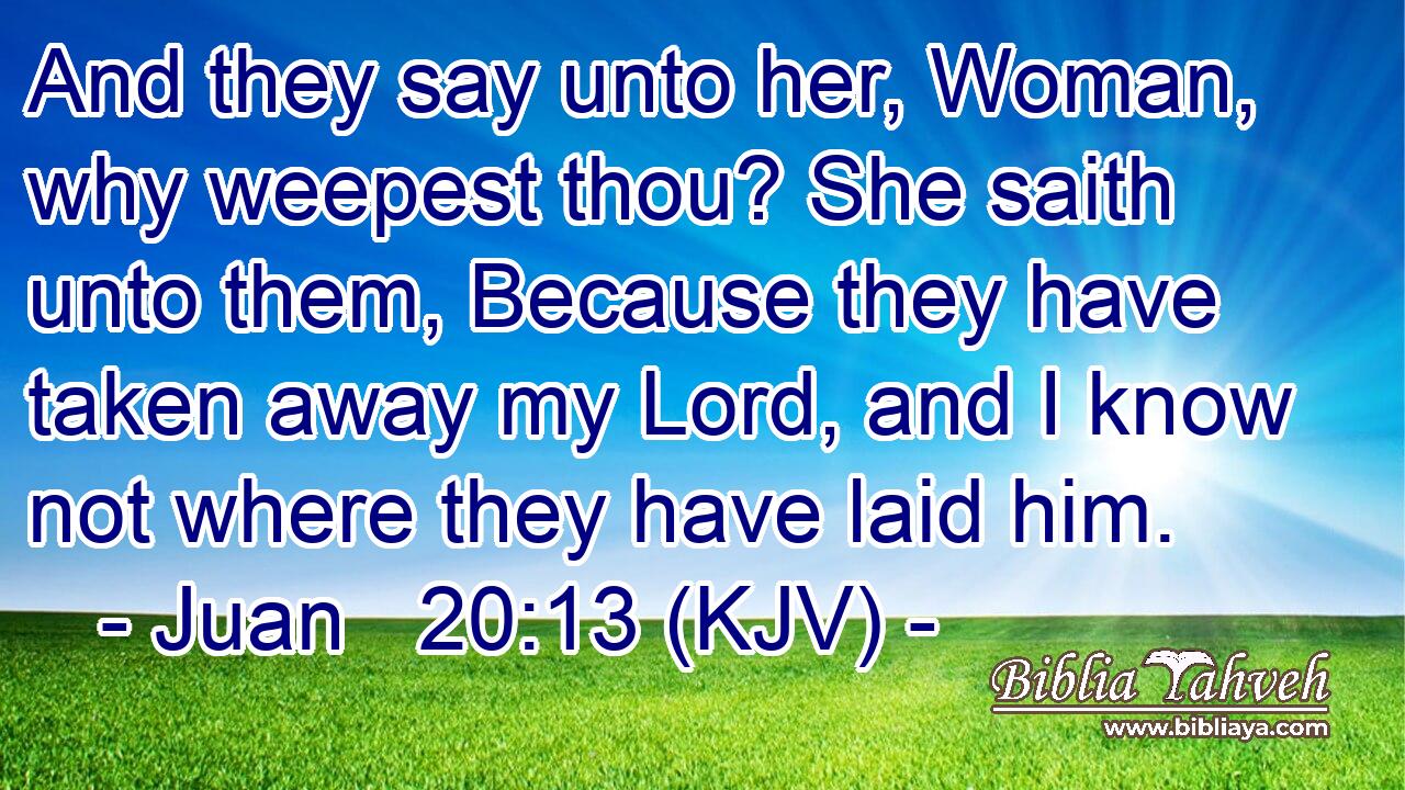 And they say unto her, Woman, why weepest thou? She saith unto them, Because they have taken away my Lord, and I know not where they have laid him.