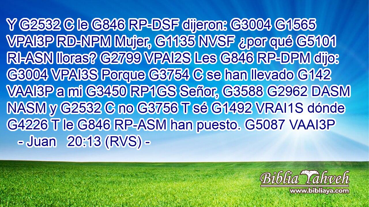 Y G2532 C le G846 RP-DSF dijeron: G3004 G1565 VPAI3P RD-NPM Mujer, G1135 NVSF ¿por qué G5101 RI-ASN lloras? G2799 VPAI2S Les G846 RP-DPM dijo: G3004 VPAI3S Porque G3754 C se han llevado G142 VAAI3P a mi G3450 RP1GS Señor, G3588 G2962 DASM NASM y G2532 C no G3756 T sé G1492 VRAI1S dónde G4226 T le G846 RP-ASM han puesto. G5087 VAAI3P 