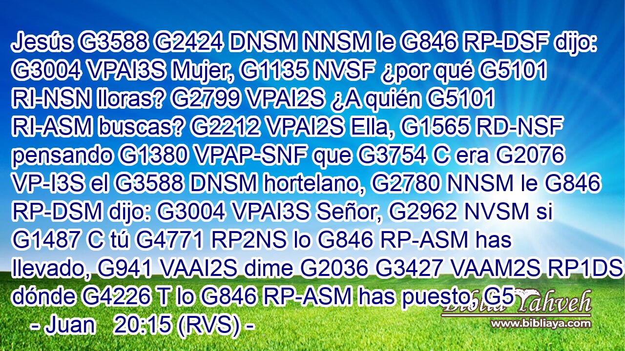 Jesús G3588 G2424 DNSM NNSM le G846 RP-DSF dijo: G3004 VPAI3S Mujer, G1135 NVSF ¿por qué G5101 RI-NSN lloras? G2799 VPAI2S ¿A quién G5101 RI-ASM buscas? G2212 VPAI2S Ella, G1565 RD-NSF pensando G1380 VPAP-SNF que G3754 C era G2076 VP-I3S el G3588 DNSM hortelano, G2780 NNSM le G846 RP-DSM dijo: G3004 VPAI3S Señor, G2962 NVSM si G1487 C tú G4771 RP2NS lo G846 RP-ASM has llevado, G941 VAAI2S dime G2036 G3427 VAAM2S RP1DS dónde G4226 T lo G846 RP-ASM has puesto, G5