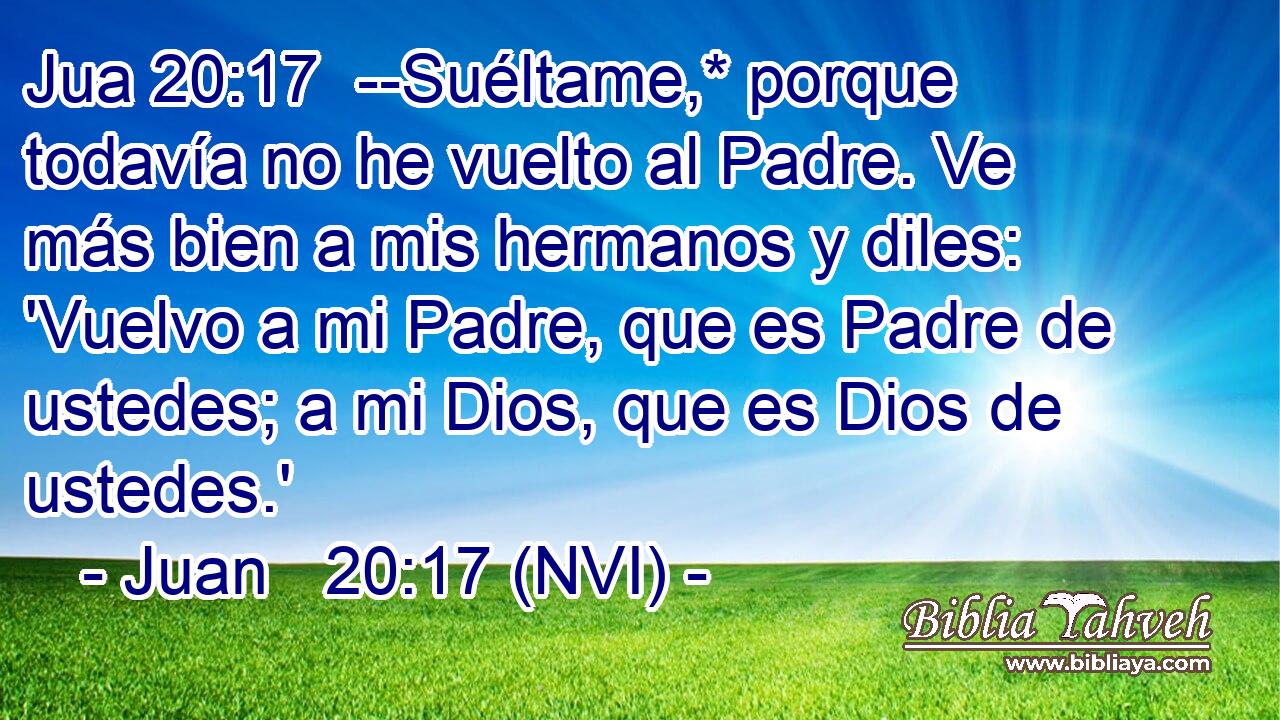 Jua 20:17  --Suéltame,* porque todavía no he vuelto al Padre. Ve más bien a mis hermanos y diles: 'Vuelvo a mi Padre, que es Padre de ustedes; a mi Dios, que es Dios de ustedes.' 