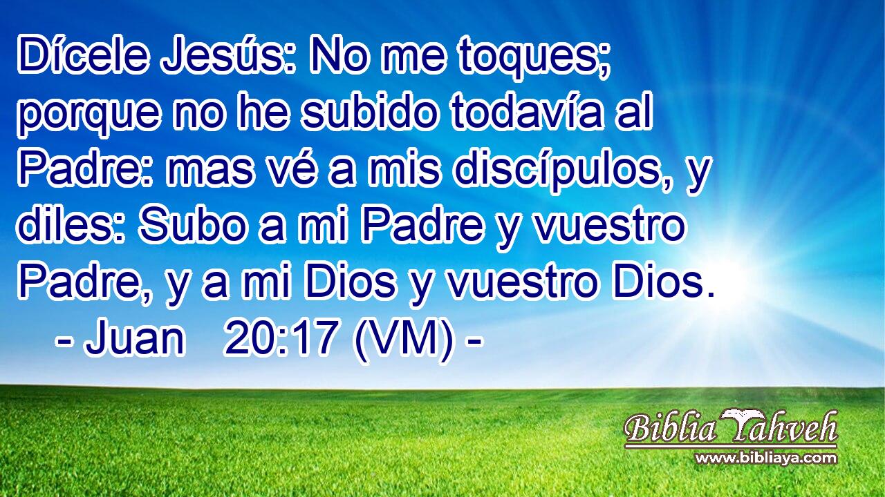  Dícele Jesús: No me toques; porque no he subido todavía al Padre: mas vé a mis discípulos, y diles: Subo a mi Padre y vuestro Padre, y a mi Dios y vuestro Dios. 