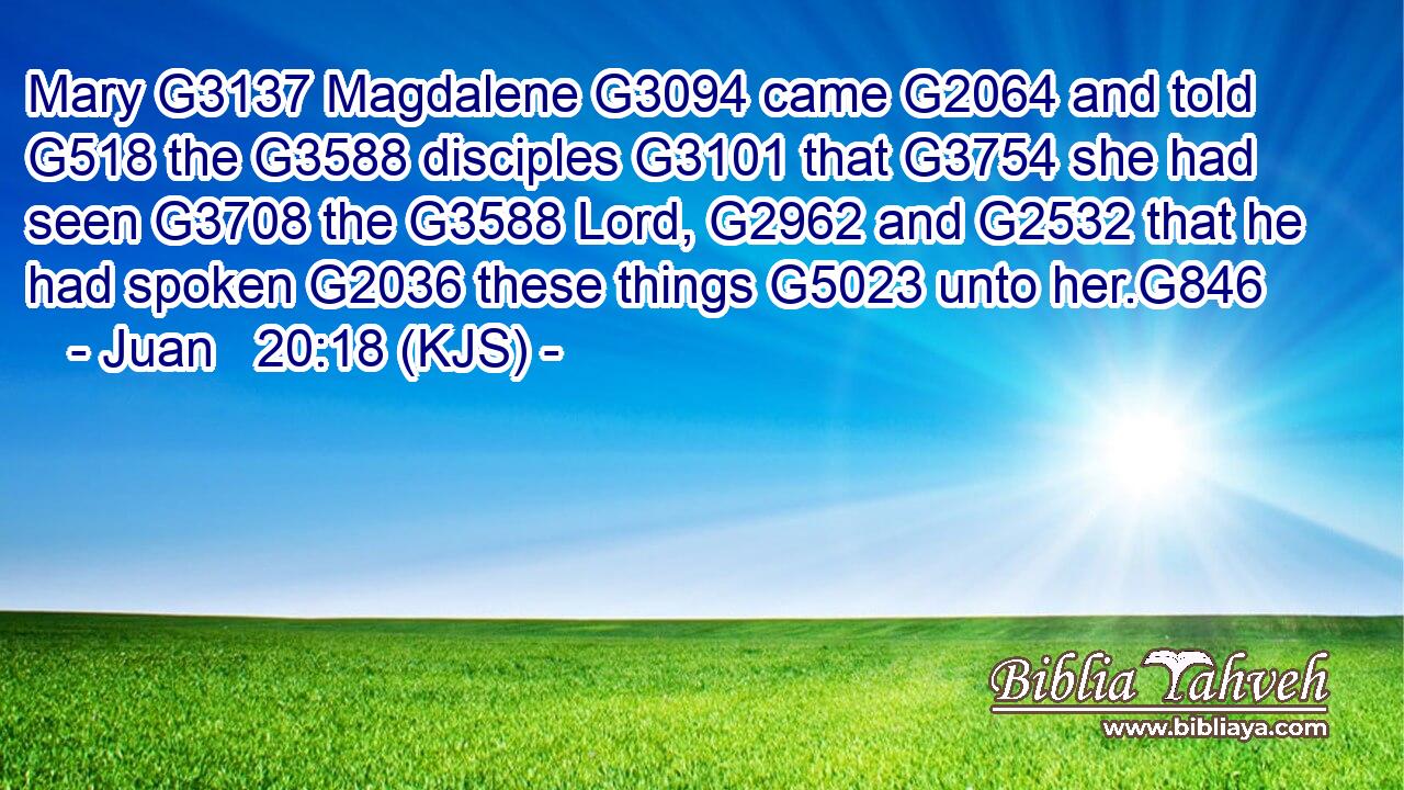 Mary G3137 Magdalene G3094 came G2064 and told G518 the G3588 disciples G3101 that G3754 she had seen G3708 the G3588 Lord, G2962 and G2532 that he had spoken G2036 these things G5023 unto her.G846