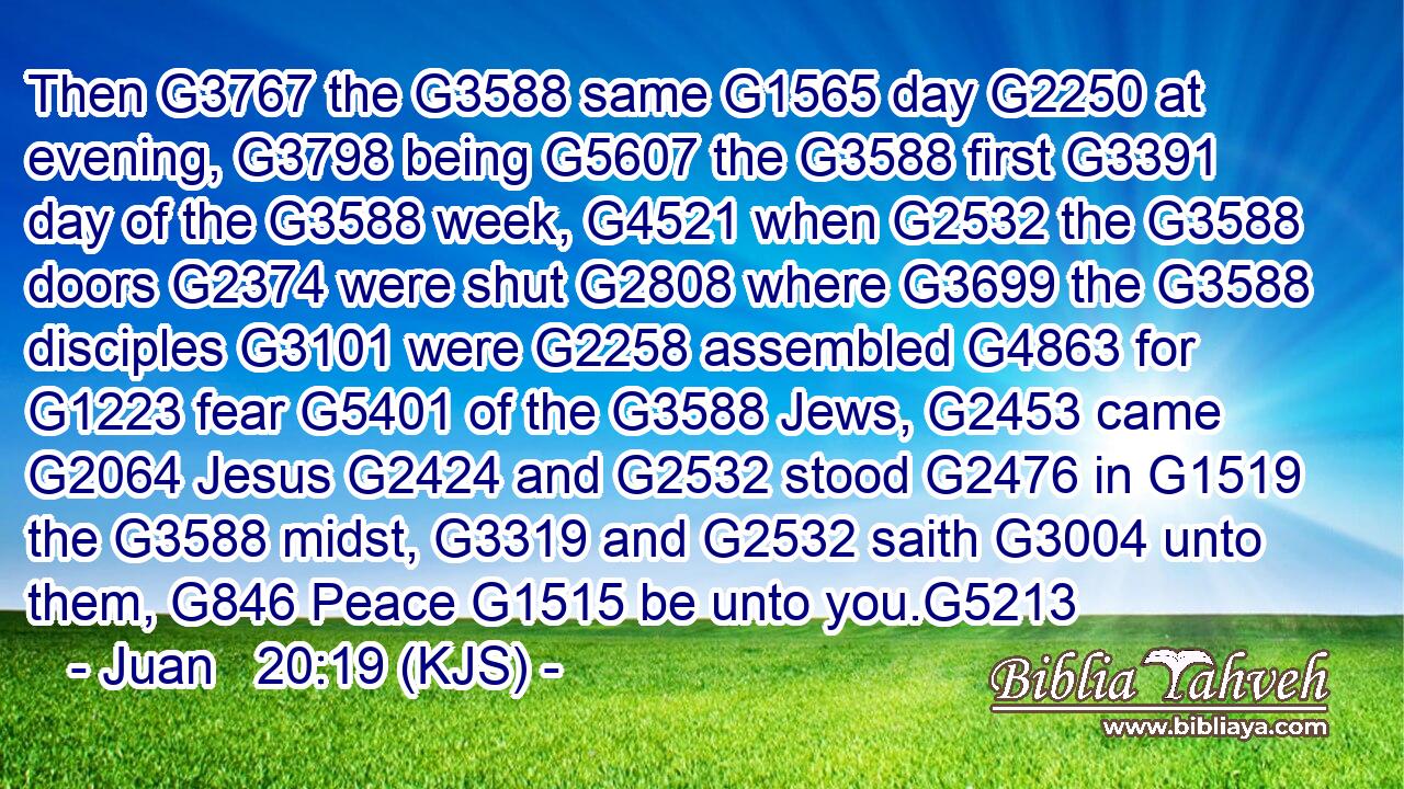 Then G3767 the G3588 same G1565 day G2250 at evening, G3798 being G5607 the G3588 first G3391 day of the G3588 week, G4521 when G2532 the G3588 doors G2374 were shut G2808 where G3699 the G3588 disciples G3101 were G2258 assembled G4863 for G1223 fear G5401 of the G3588 Jews, G2453 came G2064 Jesus G2424 and G2532 stood G2476 in G1519 the G3588 midst, G3319 and G2532 saith G3004 unto them, G846 Peace G1515 be unto you.G5213