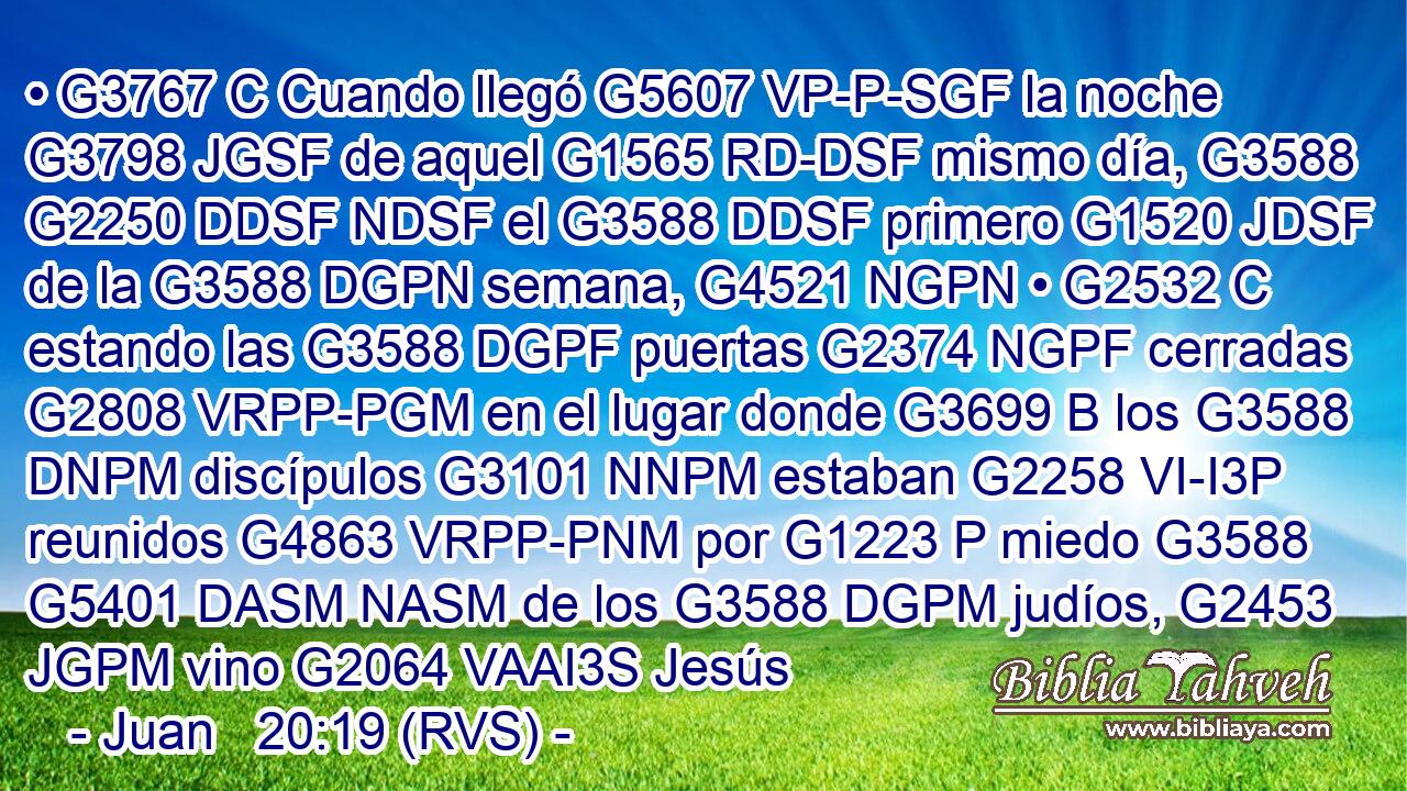 • G3767 C Cuando llegó G5607 VP-P-SGF la noche G3798 JGSF de aquel G1565 RD-DSF mismo día, G3588 G2250 DDSF NDSF el G3588 DDSF primero G1520 JDSF de la G3588 DGPN semana, G4521 NGPN • G2532 C estando las G3588 DGPF puertas G2374 NGPF cerradas G2808 VRPP-PGM en el lugar donde G3699 B los G3588 DNPM discípulos G3101 NNPM estaban G2258 VI-I3P reunidos G4863 VRPP-PNM por G1223 P miedo G3588 G5401 DASM NASM de los G3588 DGPM judíos, G2453 JGPM vino G2064 VAAI3S Jesús