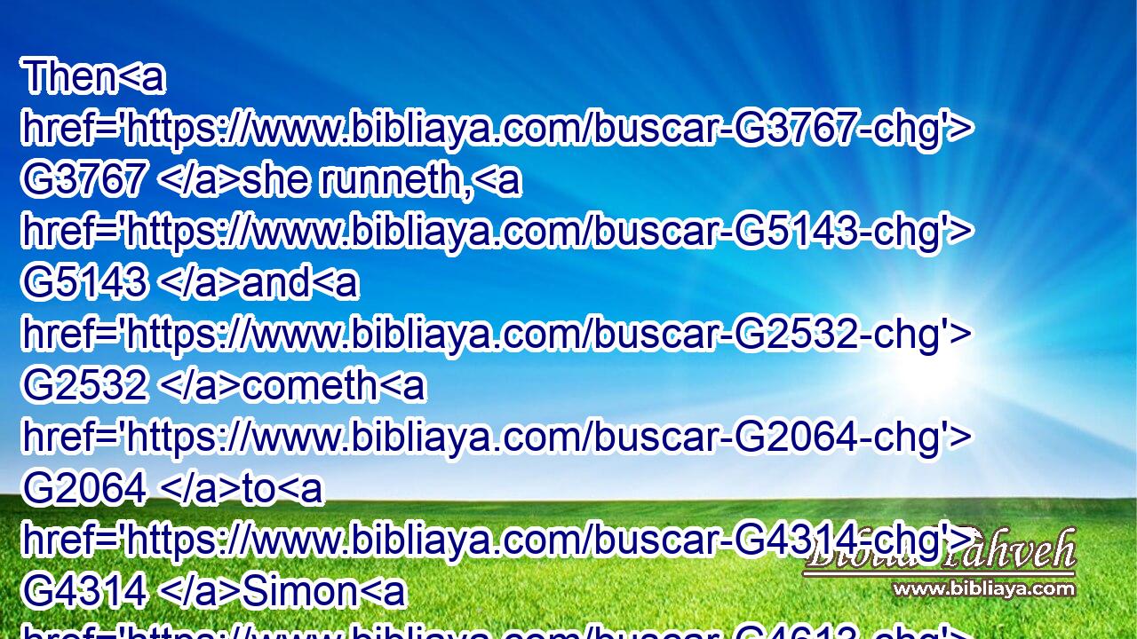 Then G3767 she runneth, G5143 and G2532 cometh G2064 to G4314 Simon G4613 Peter, G4074 and G2532 to G4314 the G3588 other G243 disciple, G3101 whom G3739 Jesus G2424 loved, G5368 and G2532 saith G3004 unto them, G846 They have taken away G142 the G3588 Lord G2962 out G1537 of the G3588 sepulchre, G3419 and G2532 we know G1492 not G3756 where G4226 they have laid G5087 him.G846