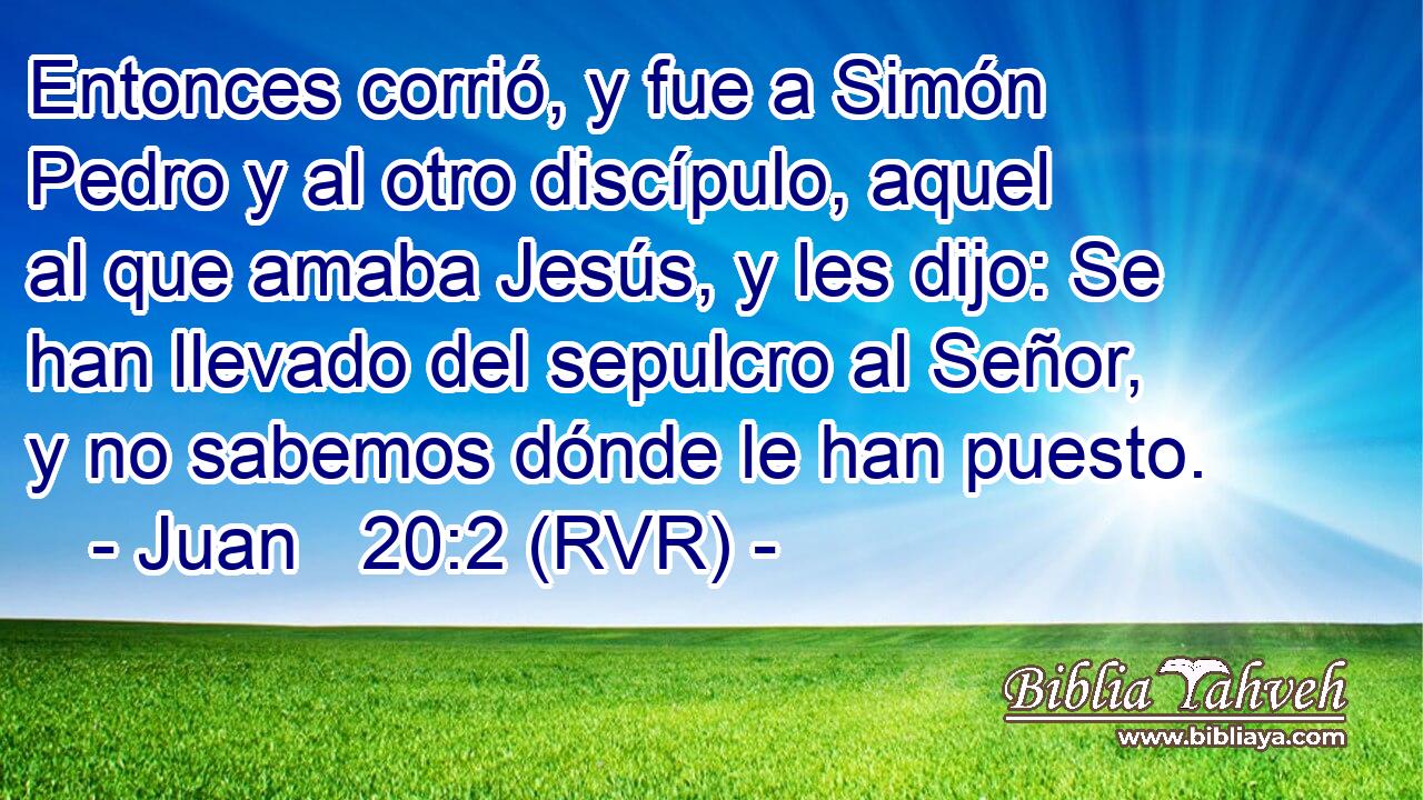 Entonces corrió, y fue a Simón Pedro y al otro discípulo, aquel al que amaba Jesús, y les dijo: Se han llevado del sepulcro al Señor, y no sabemos dónde le han puesto.