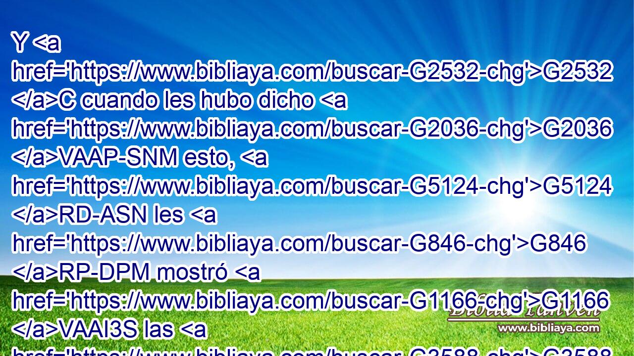 Y G2532 C cuando les hubo dicho G2036 VAAP-SNM esto, G5124 RD-ASN les G846 RP-DPM mostró G1166 VAAI3S las G3588 DAPF manos G5495 NAPF y G2532 C el G3588 DASF costado. G4125 NASF • G846 RP-GSM Y G3767 C los G3588 DNPM discípulos G3101 NNPM se regocijaron G5463 VAPI3P viendo G1492 VAAP-PNM al G3588 DASM Señor. G2962 NASM 