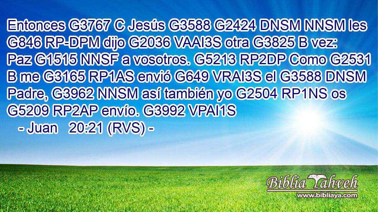 Entonces G3767 C Jesús G3588 G2424 DNSM NNSM les G846 RP-DPM dijo G2036 VAAI3S otra G3825 B vez: Paz G1515 NNSF a vosotros. G5213 RP2DP Como G2531 B me G3165 RP1AS envió G649 VRAI3S el G3588 DNSM Padre, G3962 NNSM así también yo G2504 RP1NS os G5209 RP2AP envío. G3992 VPAI1S 