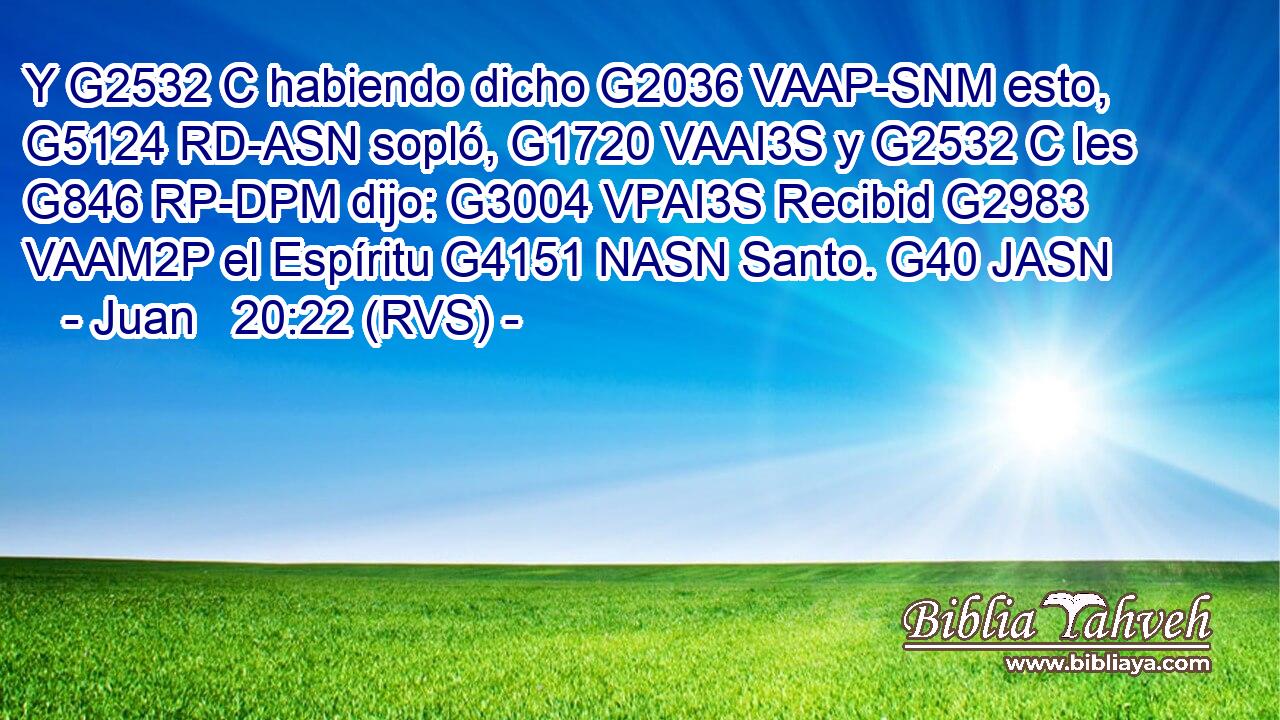 Y G2532 C habiendo dicho G2036 VAAP-SNM esto, G5124 RD-ASN sopló, G1720 VAAI3S y G2532 C les G846 RP-DPM dijo: G3004 VPAI3S Recibid G2983 VAAM2P el Espíritu G4151 NASN Santo. G40 JASN 