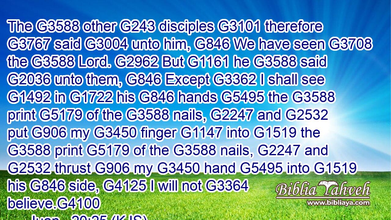 The G3588 other G243 disciples G3101 therefore G3767 said G3004 unto him, G846 We have seen G3708 the G3588 Lord. G2962 But G1161 he G3588 said G2036 unto them, G846 Except G3362 I shall see G1492 in G1722 his G846 hands G5495 the G3588 print G5179 of the G3588 nails, G2247 and G2532 put G906 my G3450 finger G1147 into G1519 the G3588 print G5179 of the G3588 nails, G2247 and G2532 thrust G906 my G3450 hand G5495 into G1519 his G846 side, G4125 I will not G3364 believe.G4100