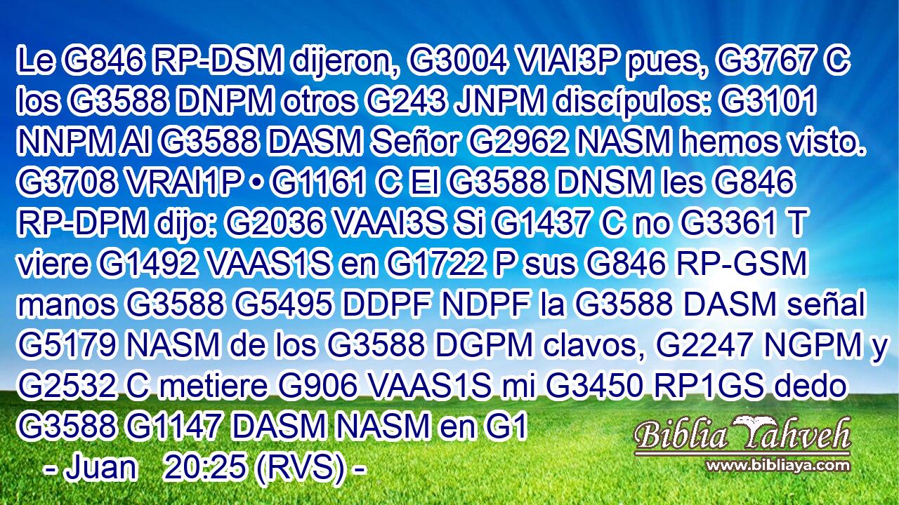 Le G846 RP-DSM dijeron, G3004 VIAI3P pues, G3767 C los G3588 DNPM otros G243 JNPM discípulos: G3101 NNPM Al G3588 DASM Señor G2962 NASM hemos visto. G3708 VRAI1P • G1161 C El G3588 DNSM les G846 RP-DPM dijo: G2036 VAAI3S Si G1437 C no G3361 T viere G1492 VAAS1S en G1722 P sus G846 RP-GSM manos G3588 G5495 DDPF NDPF la G3588 DASM señal G5179 NASM de los G3588 DGPM clavos, G2247 NGPM y G2532 C metiere G906 VAAS1S mi G3450 RP1GS dedo G3588 G1147 DASM NASM en G1