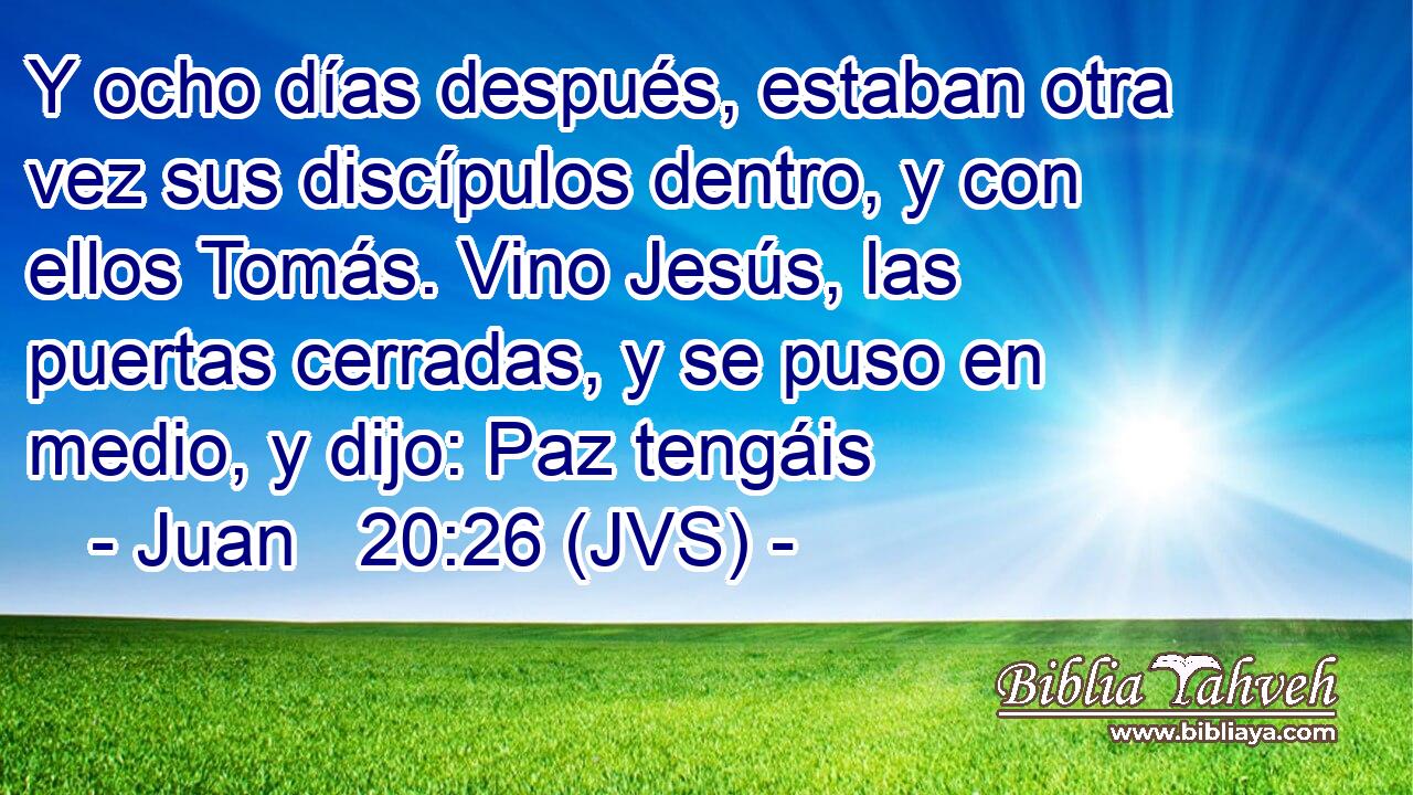 Y ocho días después, estaban otra vez sus discípulos dentro, y con ellos Tomás. Vino Jesús, las puertas cerradas, y se puso en medio, y dijo: Paz tengáis