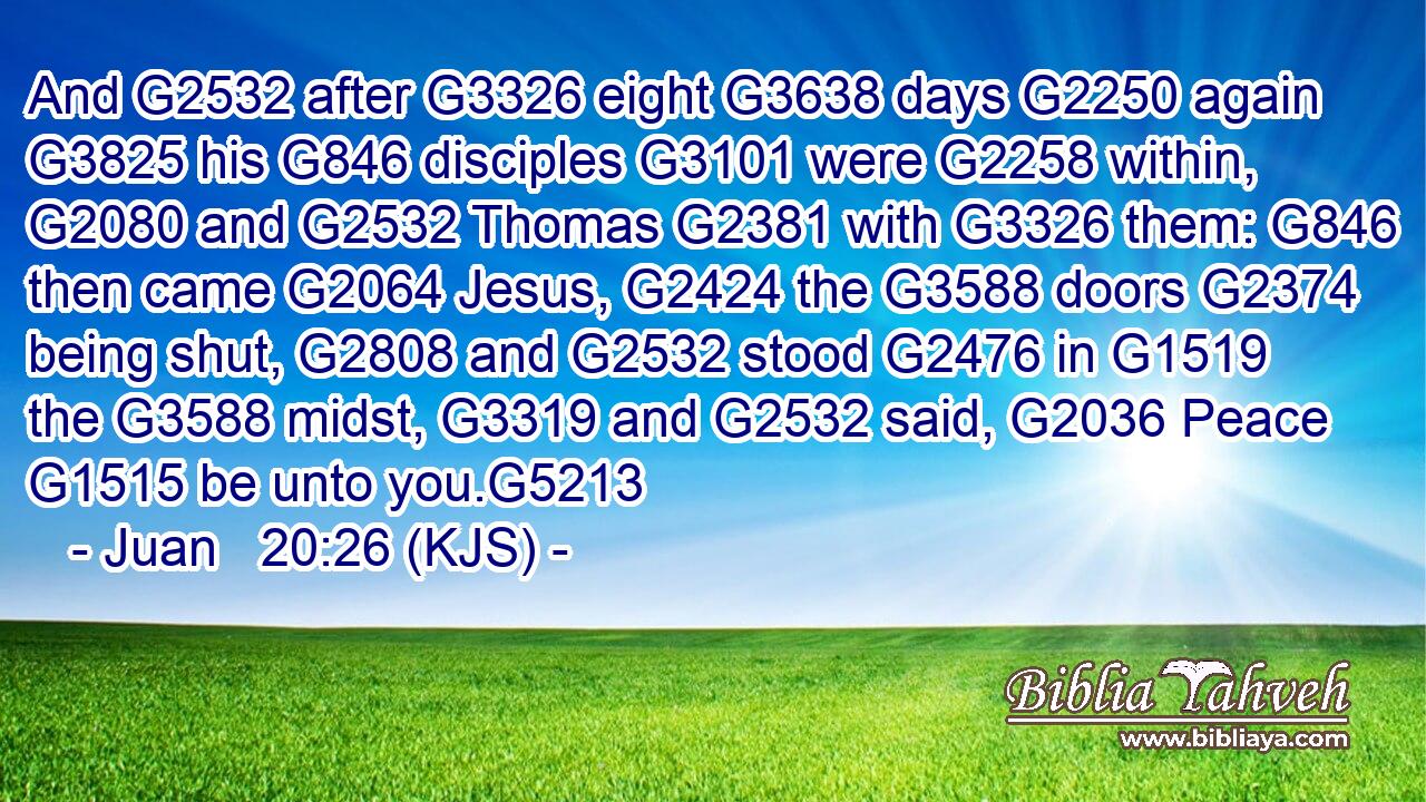 And G2532 after G3326 eight G3638 days G2250 again G3825 his G846 disciples G3101 were G2258 within, G2080 and G2532 Thomas G2381 with G3326 them: G846 then came G2064 Jesus, G2424 the G3588 doors G2374 being shut, G2808 and G2532 stood G2476 in G1519 the G3588 midst, G3319 and G2532 said, G2036 Peace G1515 be unto you.G5213