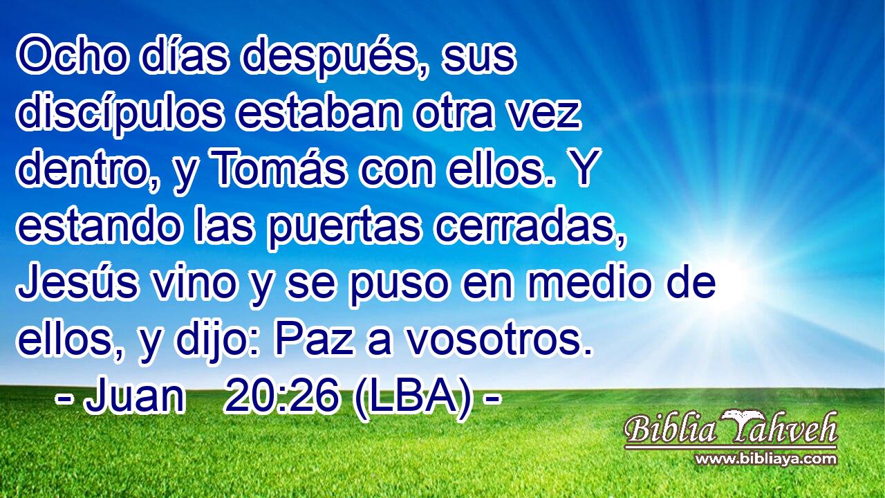 Ocho días después, sus discípulos estaban otra vez dentro, y Tomás con ellos. Y estando las puertas cerradas, Jesús vino y se puso en medio de ellos, y dijo: Paz a vosotros.