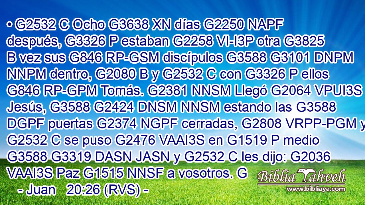 • G2532 C Ocho G3638 XN días G2250 NAPF después, G3326 P estaban G2258 VI-I3P otra G3825 B vez sus G846 RP-GSM discípulos G3588 G3101 DNPM NNPM dentro, G2080 B y G2532 C con G3326 P ellos G846 RP-GPM Tomás. G2381 NNSM Llegó G2064 VPUI3S Jesús, G3588 G2424 DNSM NNSM estando las G3588 DGPF puertas G2374 NGPF cerradas, G2808 VRPP-PGM y G2532 C se puso G2476 VAAI3S en G1519 P medio G3588 G3319 DASN JASN y G2532 C les dijo: G2036 VAAI3S Paz G1515 NNSF a vosotros. G