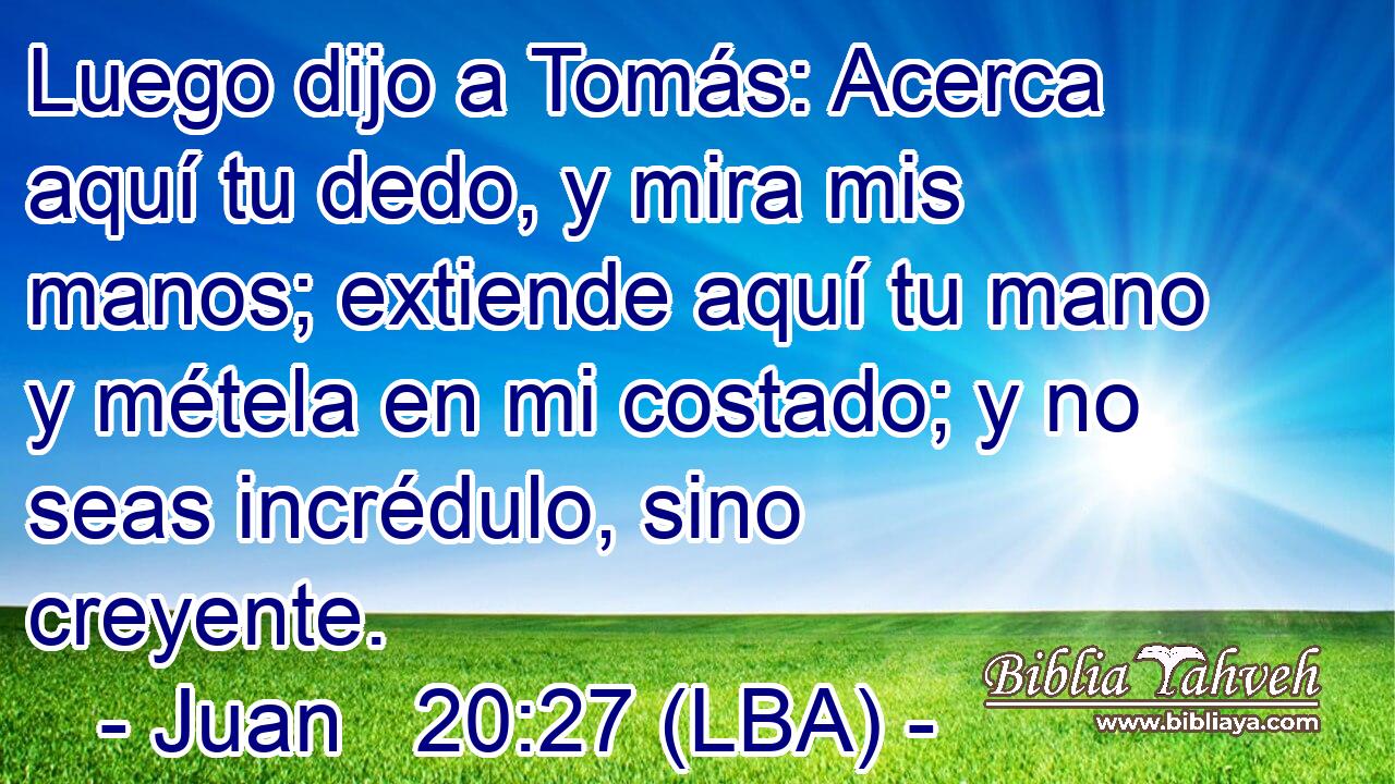 Luego dijo a Tomás: Acerca aquí tu dedo, y mira mis manos; extiende aquí tu mano y métela en mi costado; y no seas incrédulo, sino creyente.