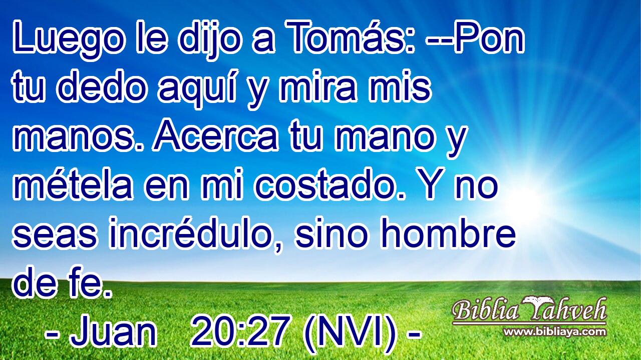  Luego le dijo a Tomás: --Pon tu dedo aquí y mira mis manos. Acerca tu mano y métela en mi costado. Y no seas incrédulo, sino hombre de fe. 