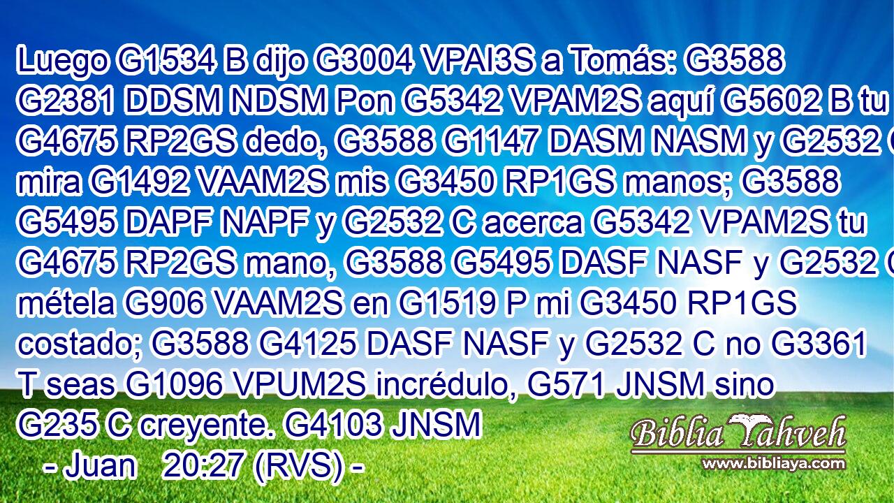 Luego G1534 B dijo G3004 VPAI3S a Tomás: G3588 G2381 DDSM NDSM Pon G5342 VPAM2S aquí G5602 B tu G4675 RP2GS dedo, G3588 G1147 DASM NASM y G2532 C mira G1492 VAAM2S mis G3450 RP1GS manos; G3588 G5495 DAPF NAPF y G2532 C acerca G5342 VPAM2S tu G4675 RP2GS mano, G3588 G5495 DASF NASF y G2532 C métela G906 VAAM2S en G1519 P mi G3450 RP1GS costado; G3588 G4125 DASF NASF y G2532 C no G3361 T seas G1096 VPUM2S incrédulo, G571 JNSM sino G235 C creyente. G4103 JNSM 