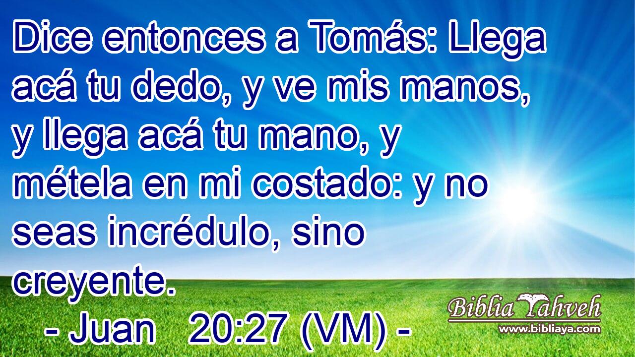  Dice entonces a Tomás: Llega acá tu dedo, y ve mis manos, y llega acá tu mano, y métela en mi costado: y no seas incrédulo, sino creyente. 