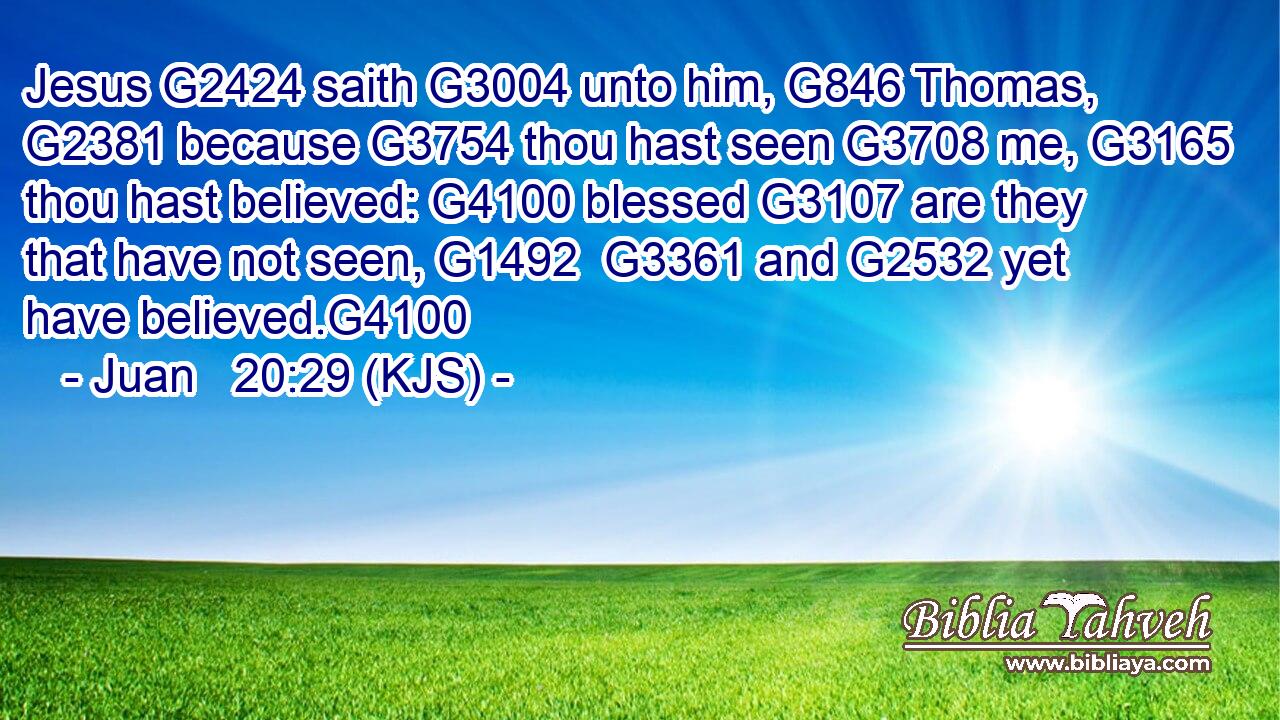 Jesus G2424 saith G3004 unto him, G846 Thomas, G2381 because G3754 thou hast seen G3708 me, G3165 thou hast believed: G4100 blessed G3107 are they that have not seen, G1492  G3361 and G2532 yet have believed.G4100