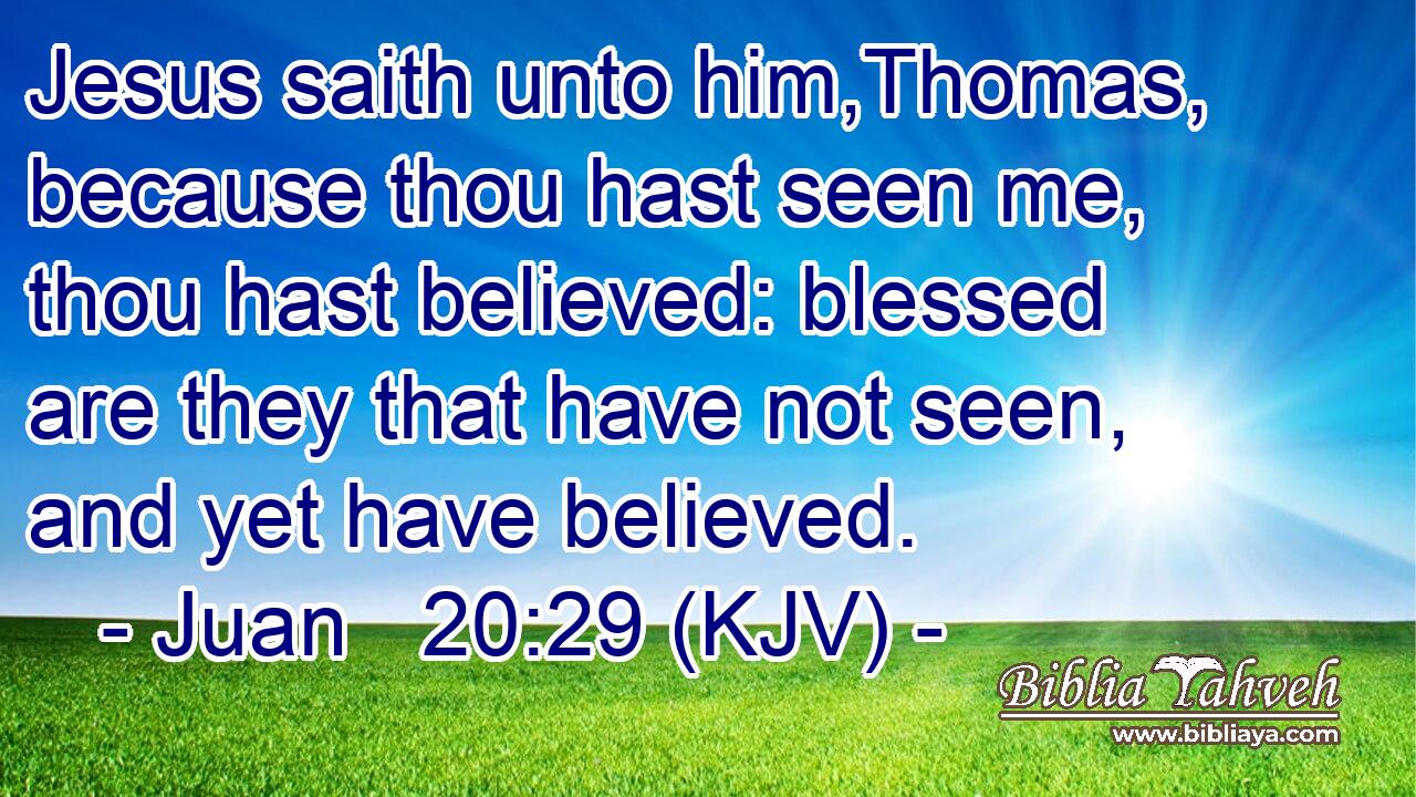 Jesus saith unto him,Thomas, because thou hast seen me, thou hast believed: blessed are they that have not seen, and yet have believed.
