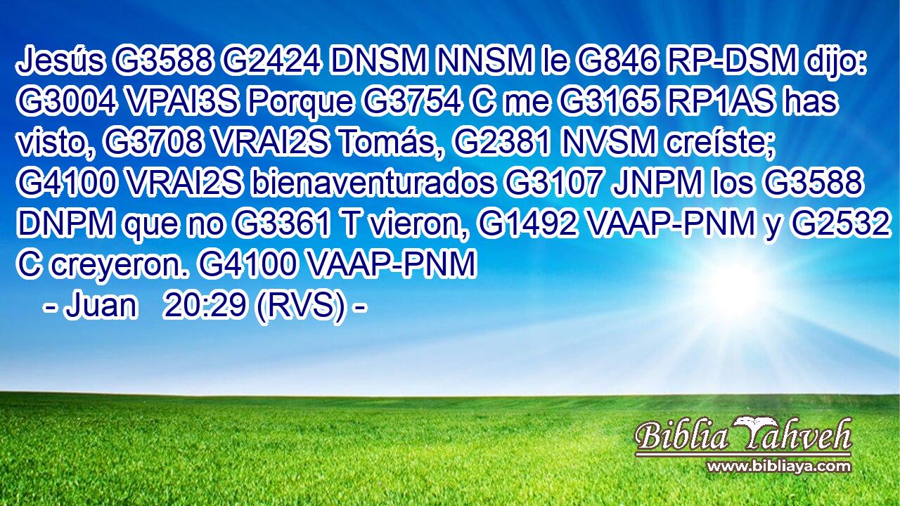 Jesús G3588 G2424 DNSM NNSM le G846 RP-DSM dijo: G3004 VPAI3S Porque G3754 C me G3165 RP1AS has visto, G3708 VRAI2S Tomás, G2381 NVSM creíste; G4100 VRAI2S bienaventurados G3107 JNPM los G3588 DNPM que no G3361 T vieron, G1492 VAAP-PNM y G2532 C creyeron. G4100 VAAP-PNM 