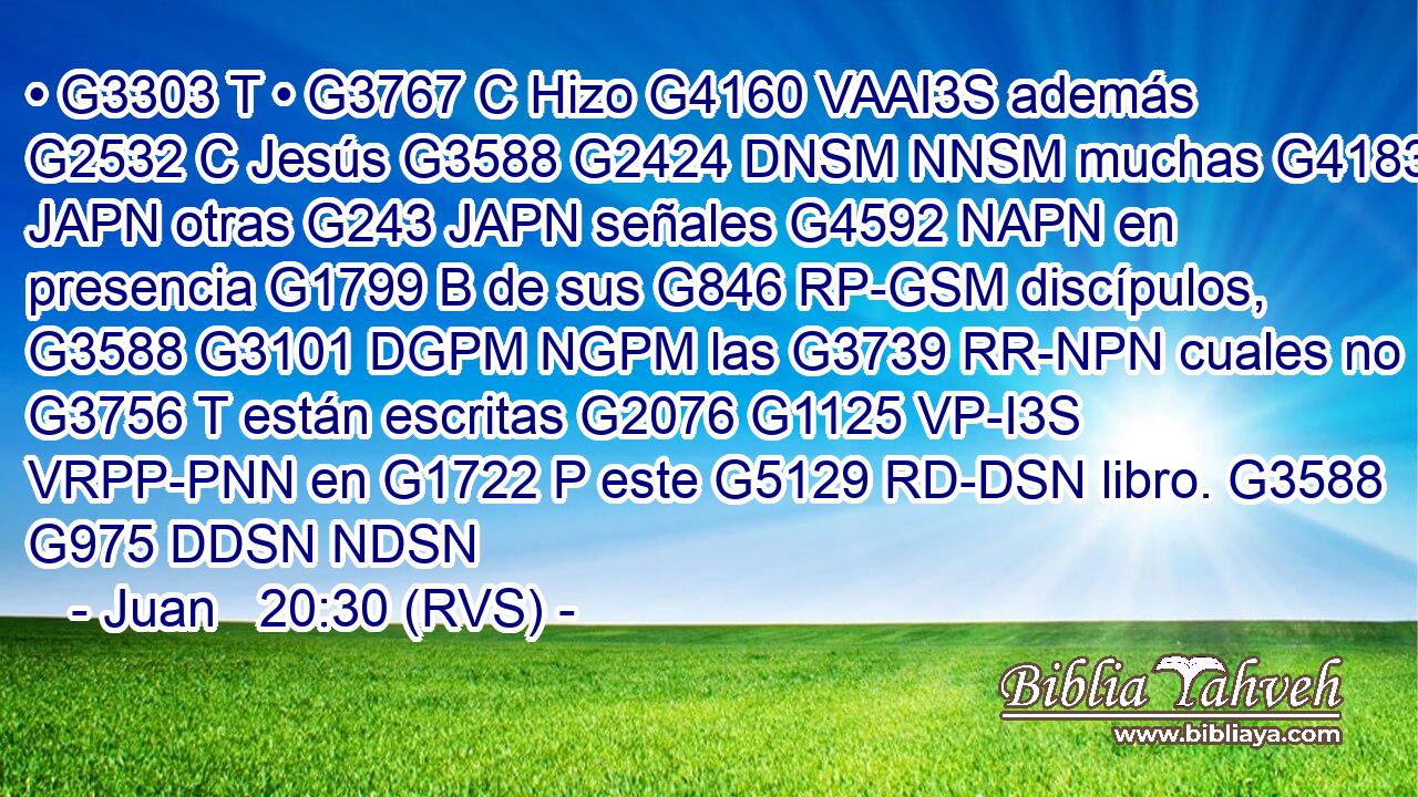 • G3303 T • G3767 C Hizo G4160 VAAI3S además G2532 C Jesús G3588 G2424 DNSM NNSM muchas G4183 JAPN otras G243 JAPN señales G4592 NAPN en presencia G1799 B de sus G846 RP-GSM discípulos, G3588 G3101 DGPM NGPM las G3739 RR-NPN cuales no G3756 T están escritas G2076 G1125 VP-I3S VRPP-PNN en G1722 P este G5129 RD-DSN libro. G3588 G975 DDSN NDSN 