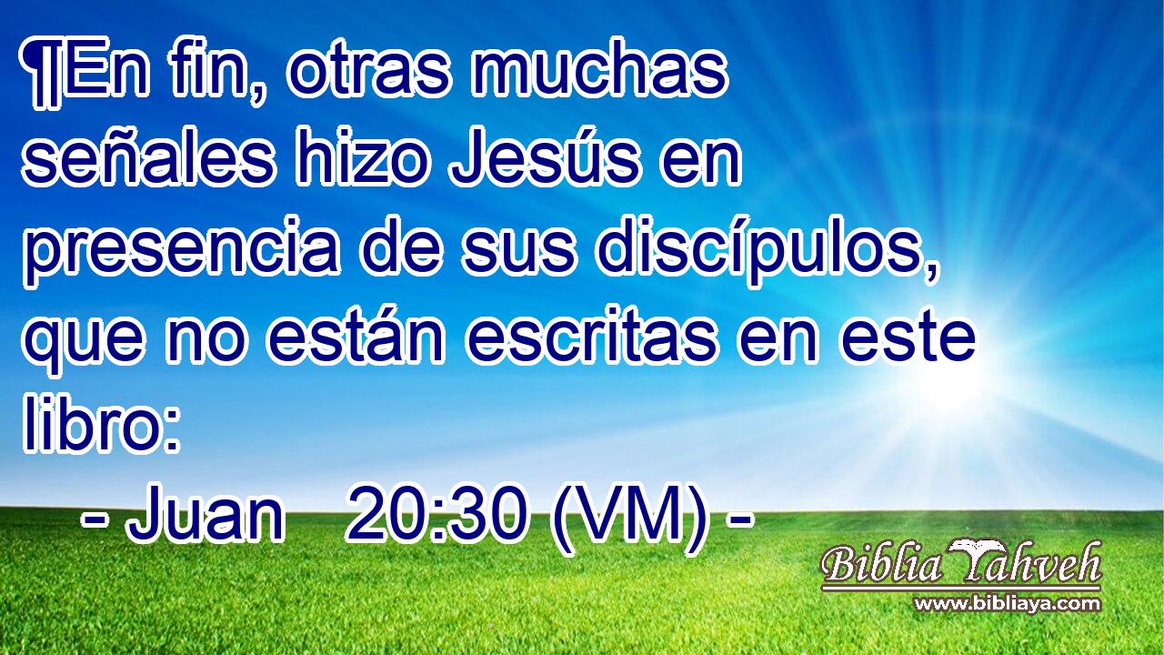  ¶En fin, otras muchas señales hizo Jesús en presencia de sus discípulos, que no están escritas en este libro: 