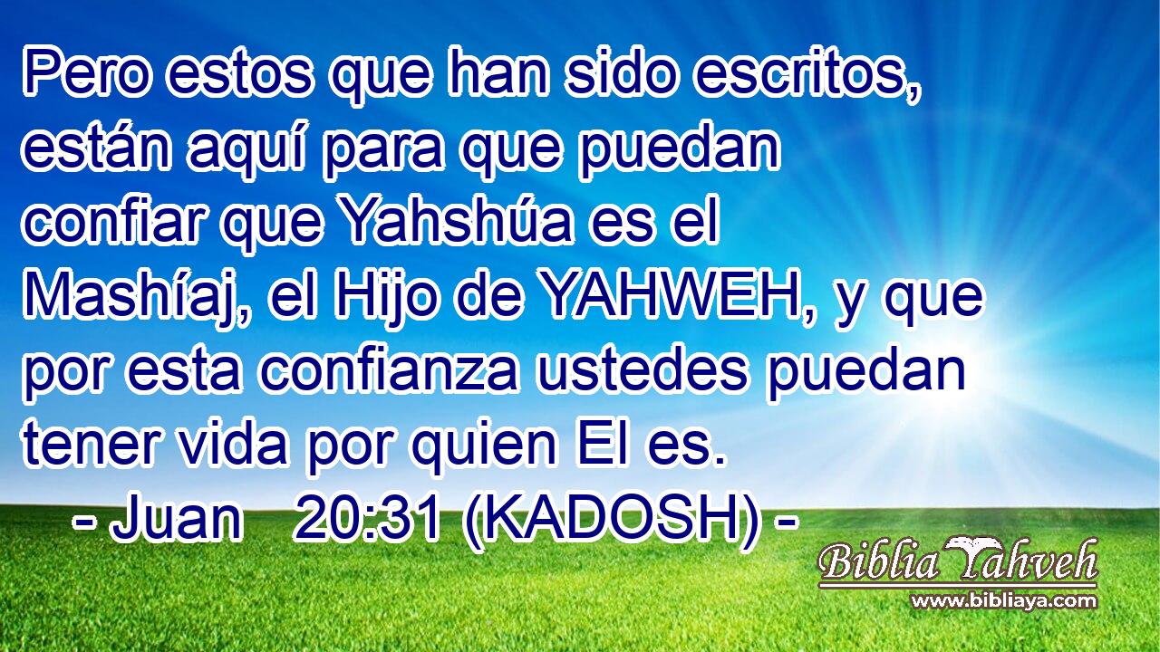  Pero estos que han sido escritos, están aquí para que puedan confiar que Yahshúa es el Mashíaj, el Hijo de YAHWEH, y que por esta confianza ustedes puedan tener vida por quien El es. 