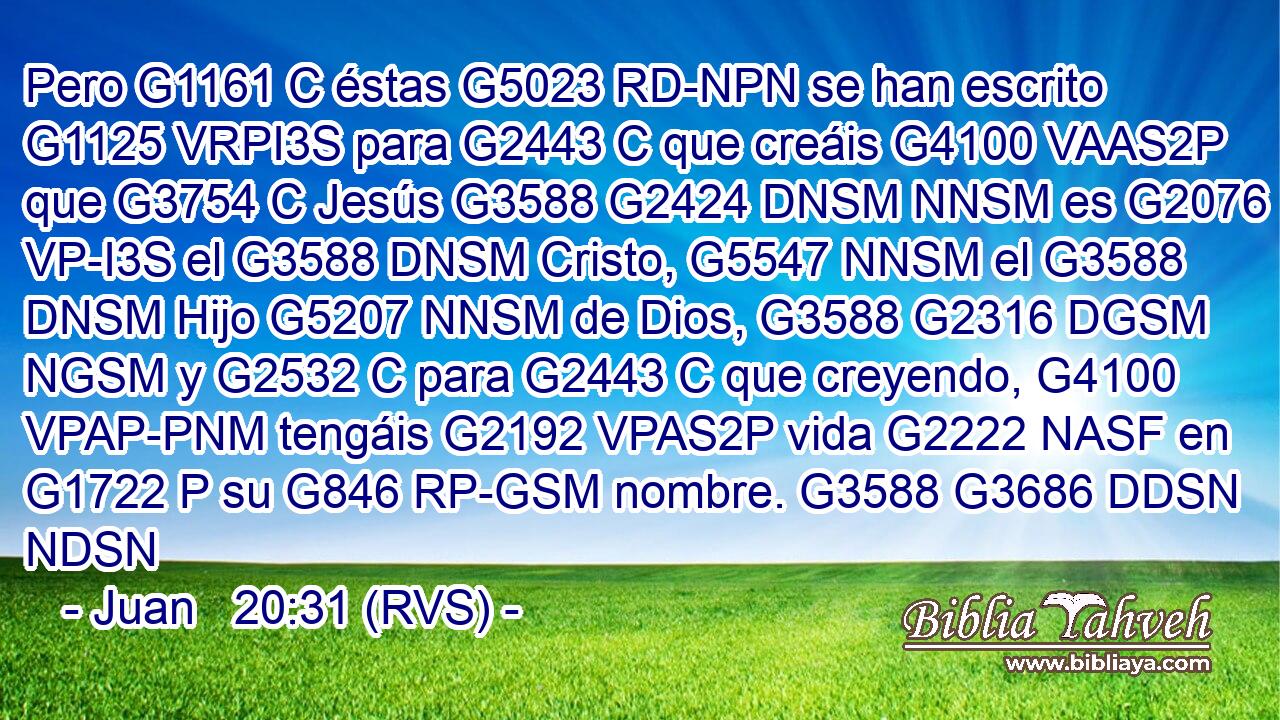 Pero G1161 C éstas G5023 RD-NPN se han escrito G1125 VRPI3S para G2443 C que creáis G4100 VAAS2P que G3754 C Jesús G3588 G2424 DNSM NNSM es G2076 VP-I3S el G3588 DNSM Cristo, G5547 NNSM el G3588 DNSM Hijo G5207 NNSM de Dios, G3588 G2316 DGSM NGSM y G2532 C para G2443 C que creyendo, G4100 VPAP-PNM tengáis G2192 VPAS2P vida G2222 NASF en G1722 P su G846 RP-GSM nombre. G3588 G3686 DDSN NDSN 