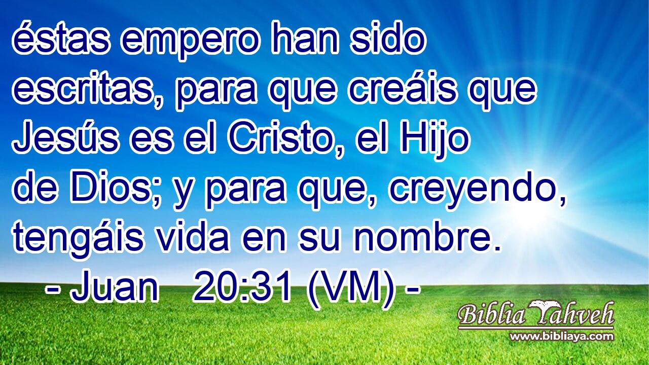  éstas empero han sido escritas, para que creáis que Jesús es el Cristo, el Hijo de Dios; y para que, creyendo, tengáis vida en su nombre. 